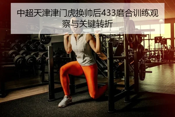 中超天津津门虎换帅后433磨合训练观察与关键转折