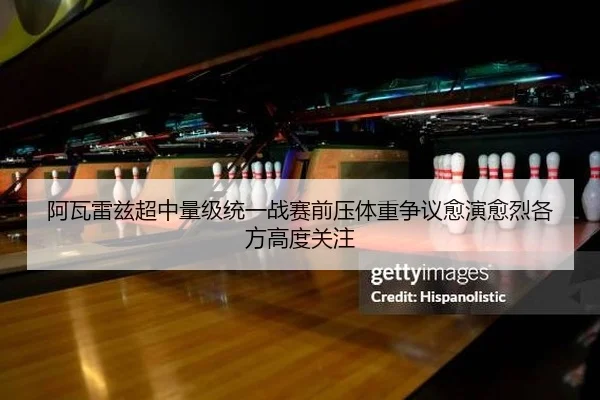 阿瓦雷兹超中量级统一战赛前压体重争议愈演愈烈各方高度关注
