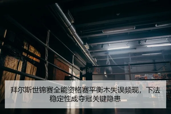 拜尔斯世锦赛全能资格赛平衡木失误频现，下法稳定性成夺冠关键隐患